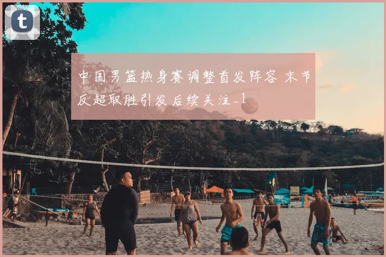 中国男篮热身赛调整首发阵容 末节反超取胜引发后续关注_1