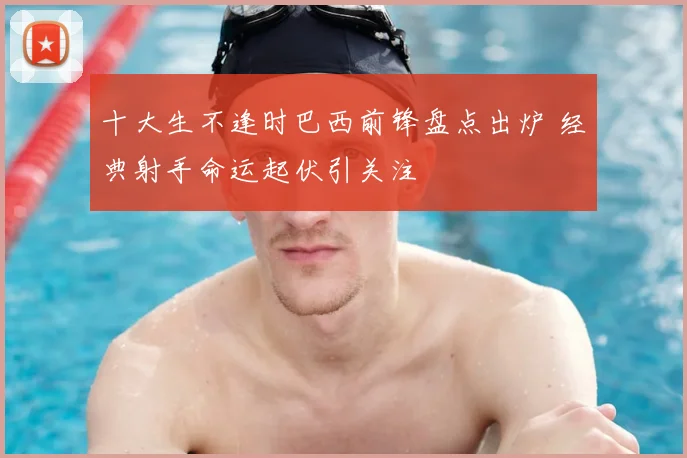十大生不逢时巴西前锋盘点出炉 经典射手命运起伏引关注