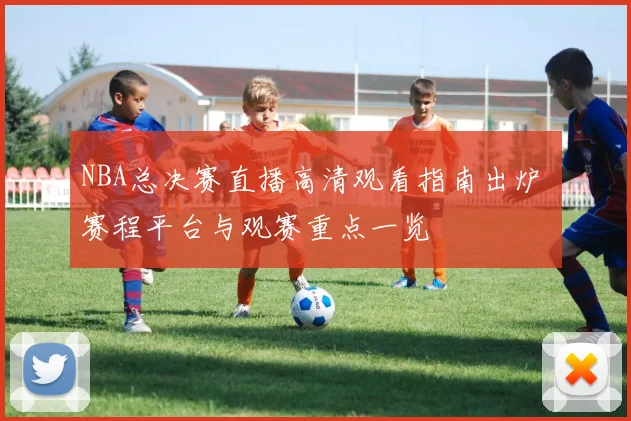 NBA总决赛直播高清观看指南出炉 赛程平台与观赛重点一览
