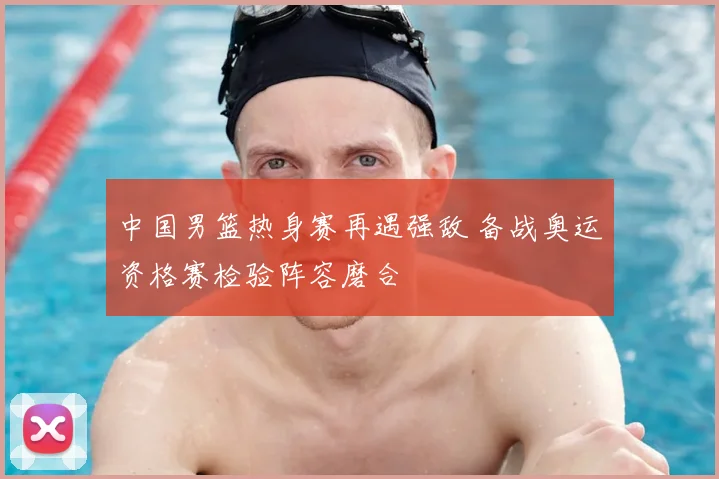 中国男篮热身赛再遇强敌 备战奥运资格赛检验阵容磨合