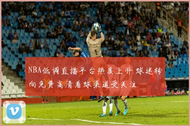 NBA低调直播平台热度上升 球迷转向免费高清看球渠道受关注