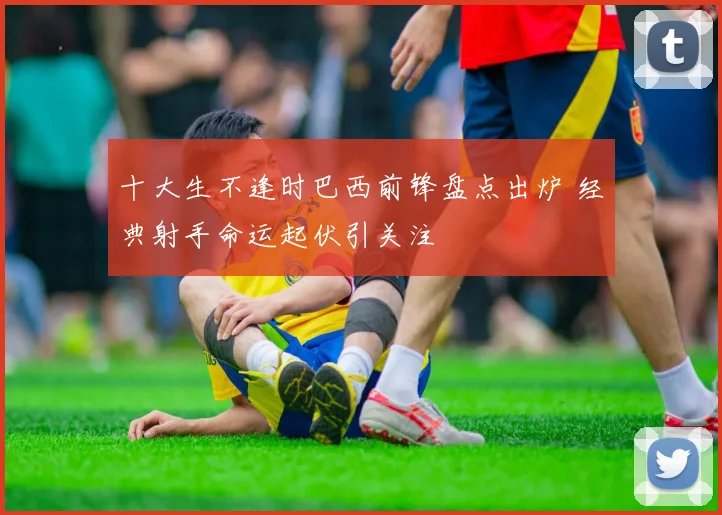 十大生不逢时巴西前锋盘点出炉 经典射手命运起伏引关注