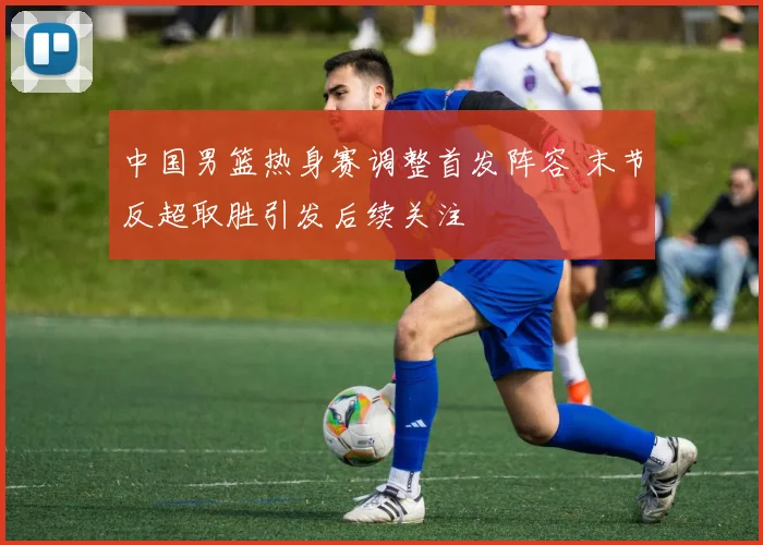 中国男篮热身赛调整首发阵容 末节反超取胜引发后续关注