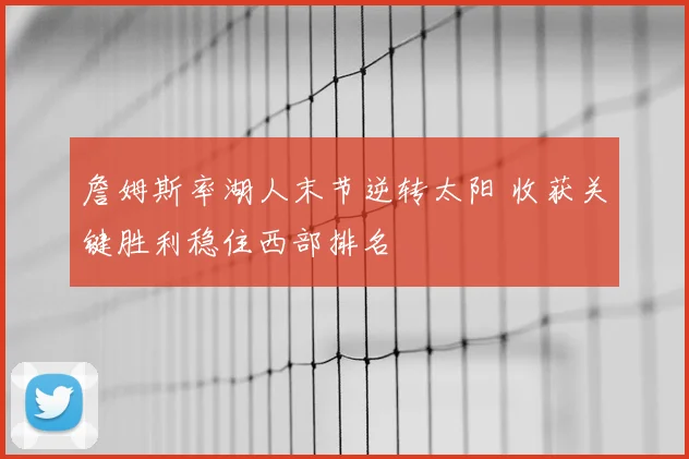 詹姆斯率湖人末节逆转太阳 收获关键胜利稳住西部排名