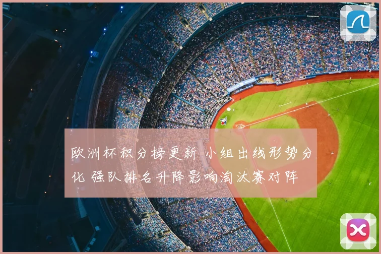 欧洲杯积分榜更新 小组出线形势分化 强队排名升降影响淘汰赛对阵