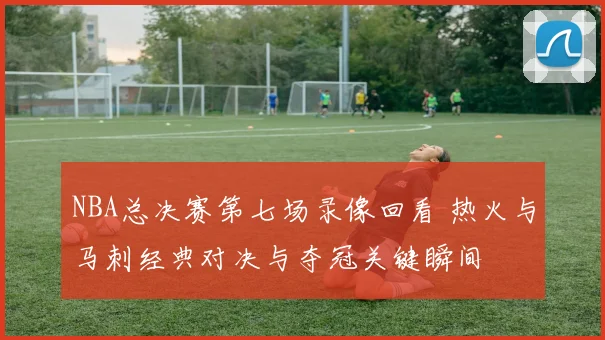 NBA总决赛第七场录像回看 热火与马刺经典对决与夺冠关键瞬间