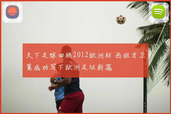 天下足球回顾2012欧洲杯 西班牙卫冕成功写下欧洲足坛新篇