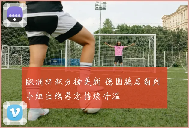 欧洲杯积分榜更新 德国稳居前列 小组出线悬念持续升温