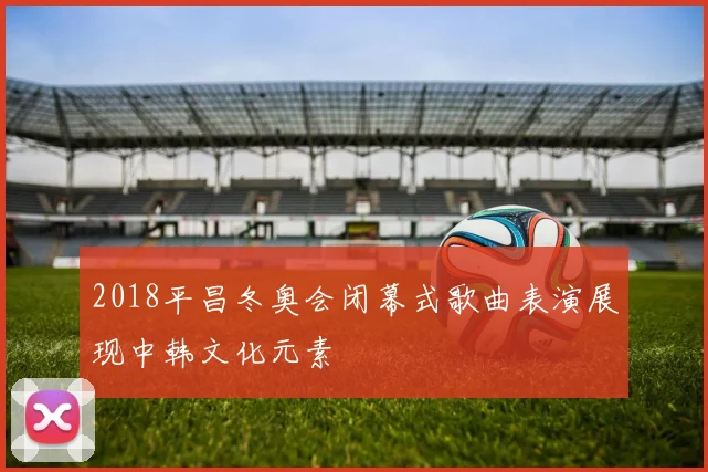 2018平昌冬奥会闭幕式歌曲表演展现中韩文化元素