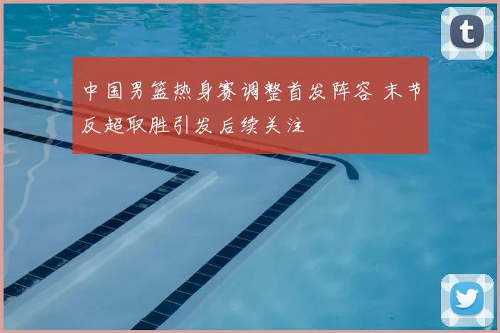 中国男篮热身赛调整首发阵容 末节反超取胜引发后续关注