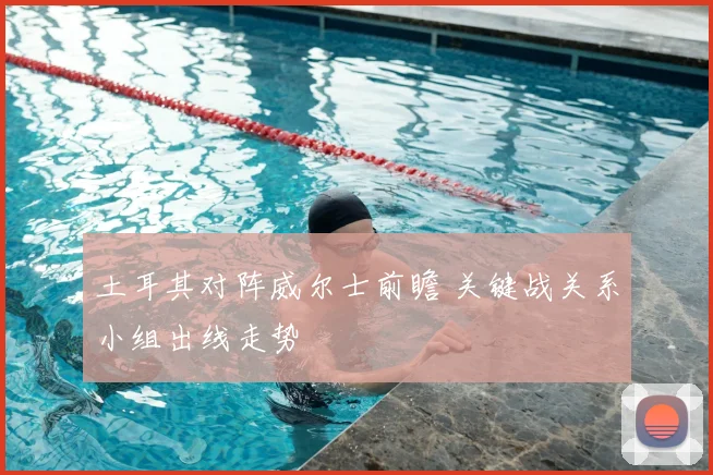土耳其对阵威尔士前瞻 关键战关系小组出线走势