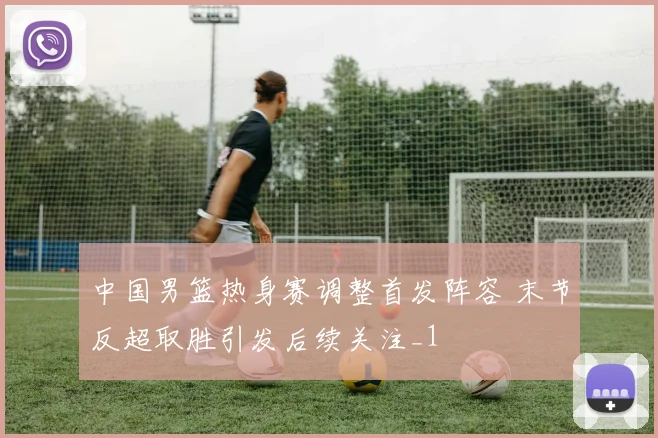 中国男篮热身赛调整首发阵容 末节反超取胜引发后续关注_1