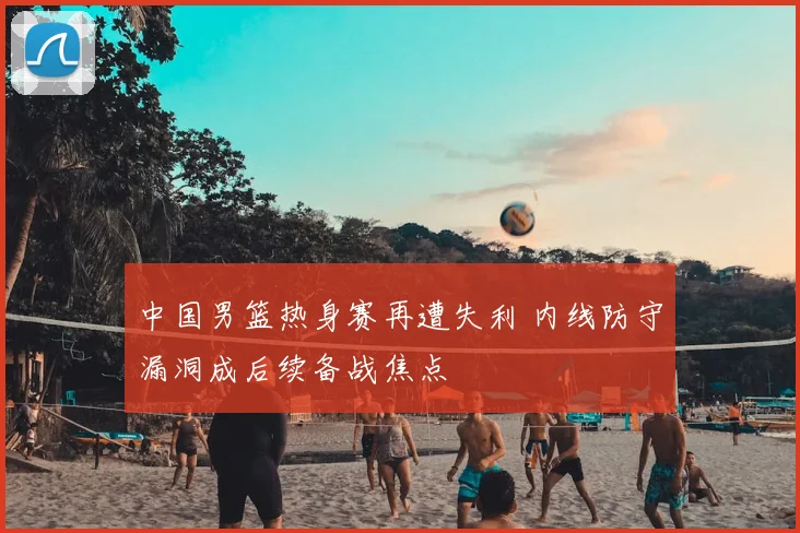 中国男篮热身赛再遭失利 内线防守漏洞成后续备战焦点