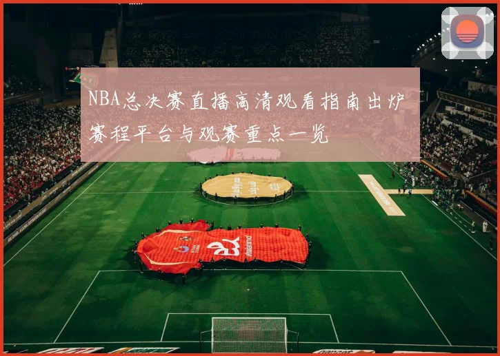 NBA总决赛直播高清观看指南出炉 赛程平台与观赛重点一览