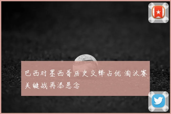 巴西对墨西哥历史交锋占优 淘汰赛关键战再添悬念