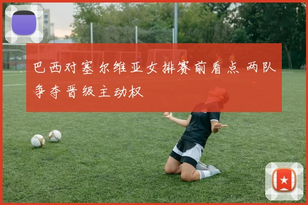 巴西对塞尔维亚女排赛前看点 两队争夺晋级主动权