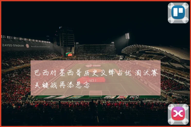 巴西对墨西哥历史交锋占优 淘汰赛关键战再添悬念