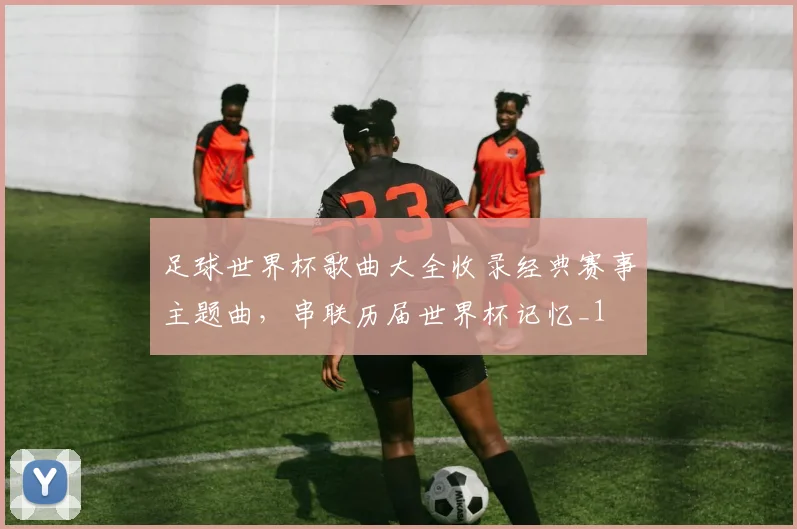足球世界杯歌曲大全收录经典赛事主题曲,串联历届世界杯记忆_1