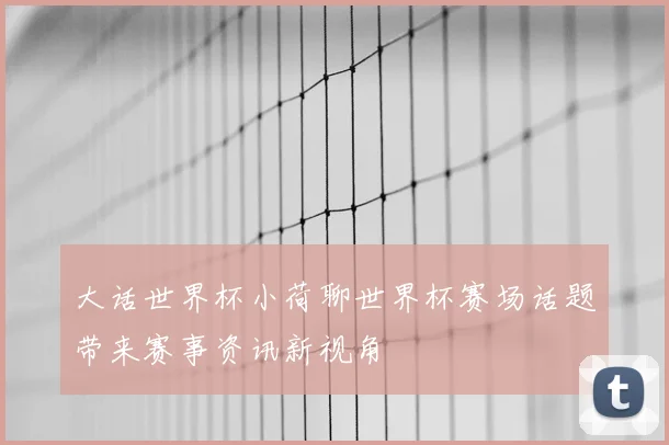 大话世界杯小荷聊世界杯赛场话题带来赛事资讯新视角