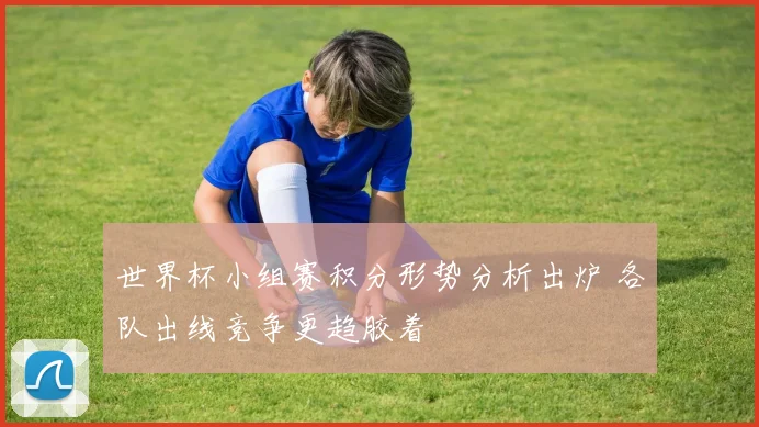 世界杯小组赛积分形势分析出炉 各队出线竞争更趋胶着