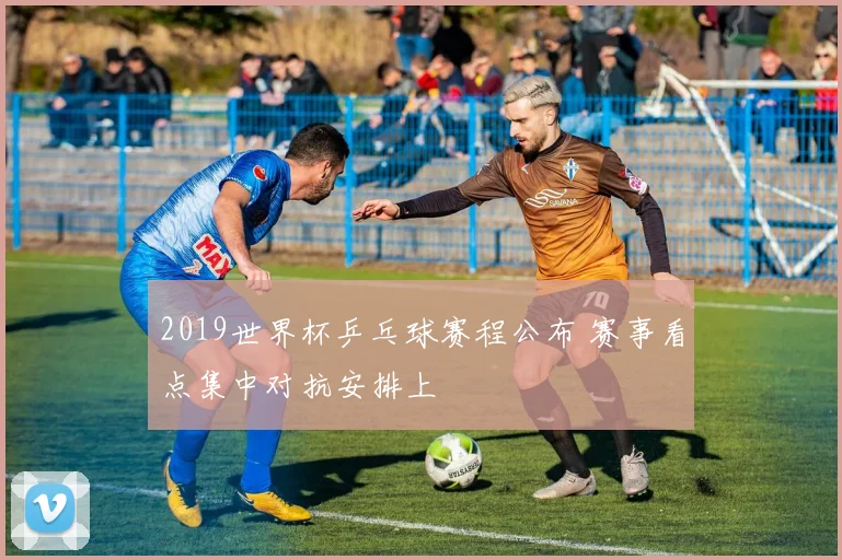 2019世界杯乒乓球赛程公布 赛事看点集中对抗安排上